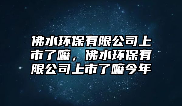 佛水環(huán)保有限公司上市了嘛，佛水環(huán)保有限公司上市了嘛今年