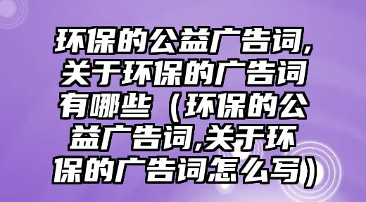 環(huán)保的公益廣告詞,關(guān)于環(huán)保的廣告詞有哪些（環(huán)保的公益廣告詞,關(guān)于環(huán)保的廣告詞怎么寫）