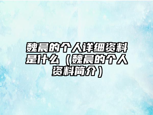 魏晨的個人詳細(xì)資料是什么（魏晨的個人資料簡介）