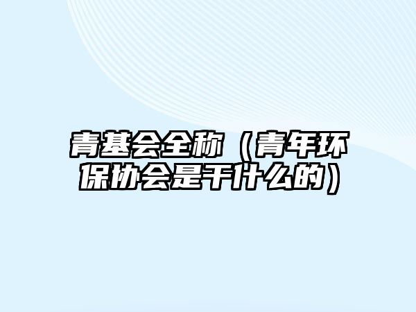 青基會(huì)全稱(chēng)（青年環(huán)保協(xié)會(huì)是干什么的）