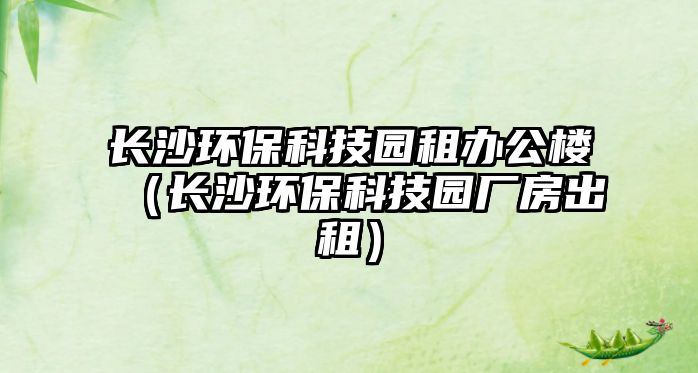 長(zhǎng)沙環(huán)?？萍紙@租辦公樓（長(zhǎng)沙環(huán)?？萍紙@廠房出租）