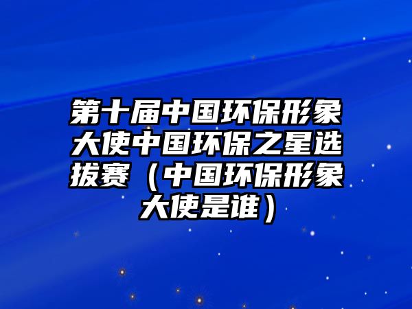 第十屆中國環(huán)保形象大使中國環(huán)保之星選拔賽（中國環(huán)保形象大使是誰）