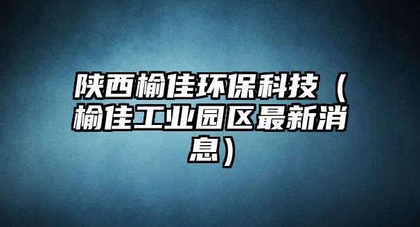 陜西榆佳環(huán)保科技（榆佳工業(yè)園區(qū)最新消息）