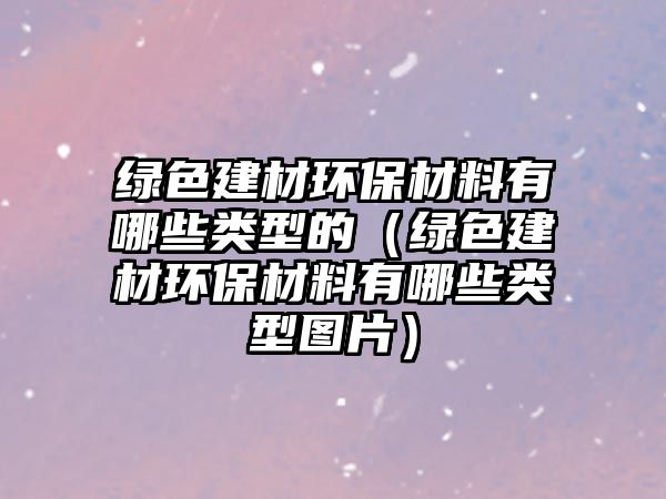 綠色建材環(huán)保材料有哪些類(lèi)型的（綠色建材環(huán)保材料有哪些類(lèi)型圖片）