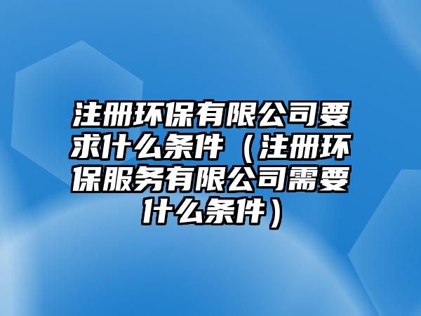 注冊環(huán)保有限公司要求什么條件（注冊環(huán)保服務(wù)有限公司需要什么條件）