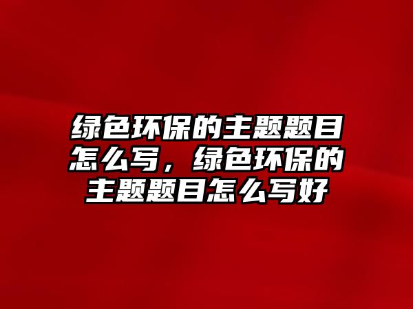 綠色環(huán)保的主題題目怎么寫，綠色環(huán)保的主題題目怎么寫好