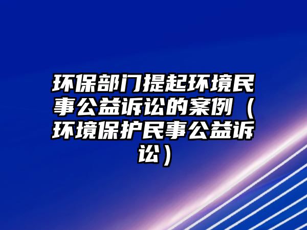 環(huán)保部門提起環(huán)境民事公益訴訟的案例（環(huán)境保護民事公益訴訟）