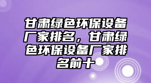 甘肅綠色環(huán)保設(shè)備廠家排名，甘肅綠色環(huán)保設(shè)備廠家排名前十