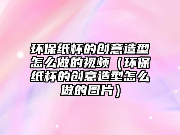 環(huán)保紙杯的創(chuàng)意造型怎么做的視頻（環(huán)保紙杯的創(chuàng)意造型怎么做的圖片）