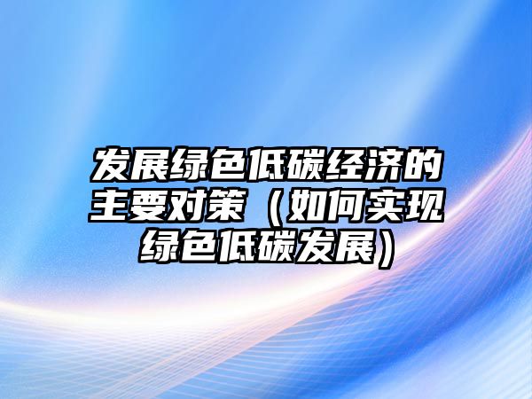 發(fā)展綠色低碳經(jīng)濟的主要對策（如何實現(xiàn)綠色低碳發(fā)展）