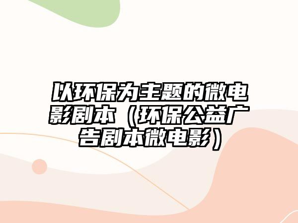 以環(huán)保為主題的微電影劇本（環(huán)保公益廣告劇本微電影）