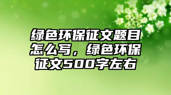 綠色環(huán)保征文題目怎么寫，綠色環(huán)保征文500字左右