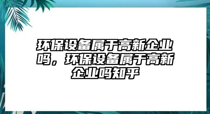 環(huán)保設(shè)備屬于高新企業(yè)嗎，環(huán)保設(shè)備屬于高新企業(yè)嗎知乎