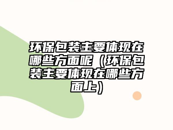 環(huán)保包裝主要體現(xiàn)在哪些方面呢（環(huán)保包裝主要體現(xiàn)在哪些方面上）