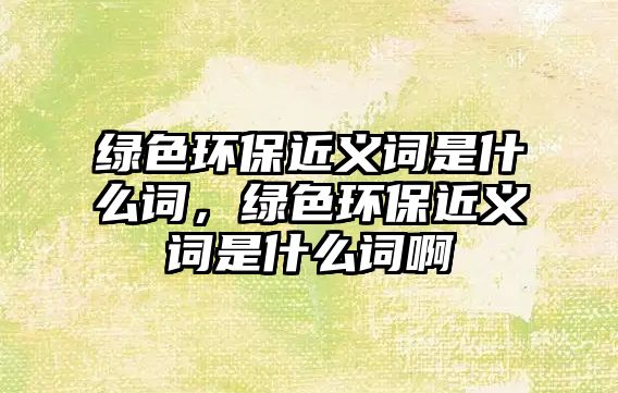 綠色環(huán)保近義詞是什么詞，綠色環(huán)保近義詞是什么詞啊