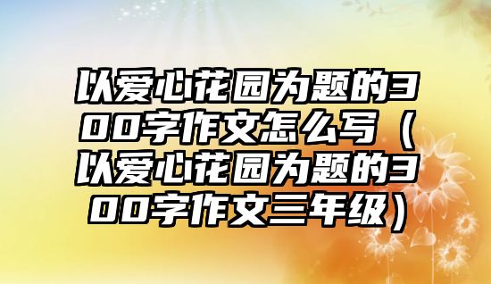 以愛(ài)心花園為題的300字作文怎么寫（以愛(ài)心花園為題的300字作文三年級(jí)）