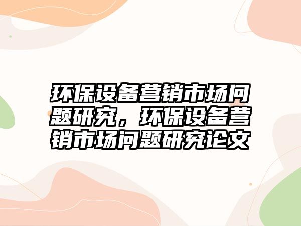 環(huán)保設備營銷市場問題研究，環(huán)保設備營銷市場問題研究論文