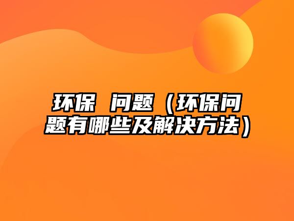 環(huán)保 問題（環(huán)保問題有哪些及解決方法）