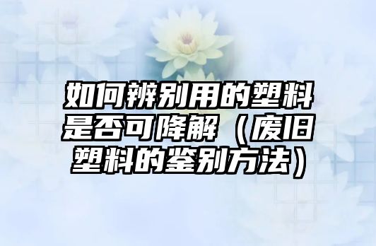 如何辨別用的塑料是否可降解（廢舊塑料的鑒別方法）