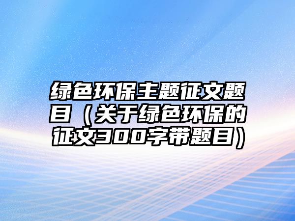 綠色環(huán)保主題征文題目（關(guān)于綠色環(huán)保的征文300字帶題目）