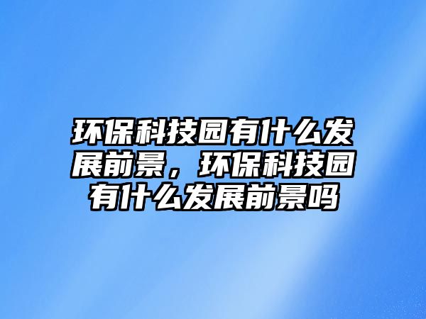 環(huán)保科技園有什么發(fā)展前景，環(huán)保科技園有什么發(fā)展前景嗎