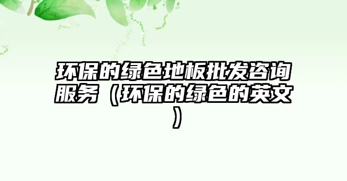 環(huán)保的綠色地板批發(fā)咨詢服務(wù)（環(huán)保的綠色的英文）