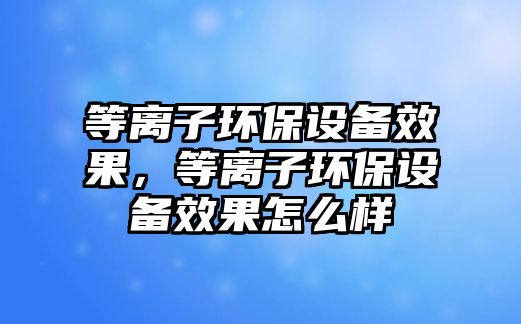 等離子環(huán)保設(shè)備效果，等離子環(huán)保設(shè)備效果怎么樣