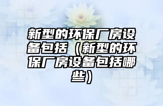 新型的環(huán)保廠房設備包括（新型的環(huán)保廠房設備包括哪些）