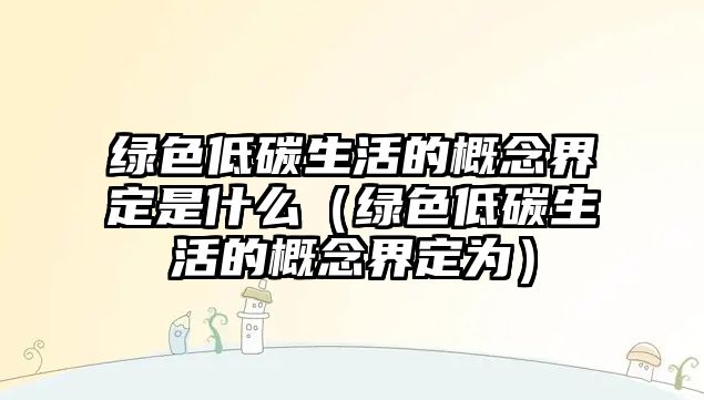 綠色低碳生活的概念界定是什么（綠色低碳生活的概念界定為）