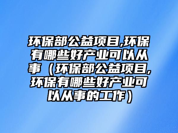 環(huán)保部公益項目,環(huán)保有哪些好產(chǎn)業(yè)可以從事（環(huán)保部公益項目,環(huán)保有哪些好產(chǎn)業(yè)可以從事的工作）