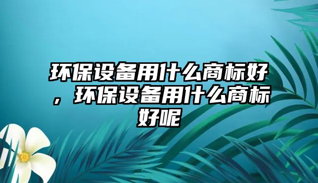 環(huán)保設(shè)備用什么商標(biāo)好，環(huán)保設(shè)備用什么商標(biāo)好呢