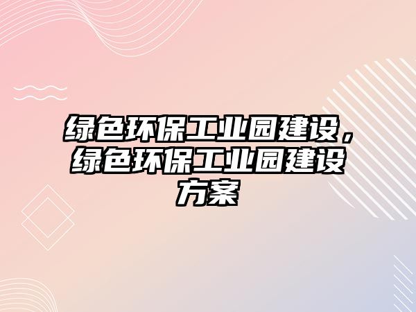 綠色環(huán)保工業(yè)園建設(shè)，綠色環(huán)保工業(yè)園建設(shè)方案