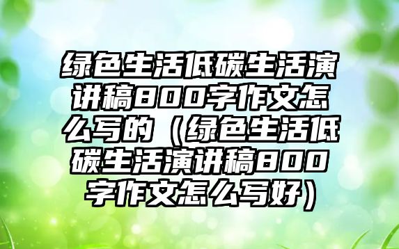 綠色生活低碳生活演講稿800字作文怎么寫(xiě)的（綠色生活低碳生活演講稿800字作文怎么寫(xiě)好）