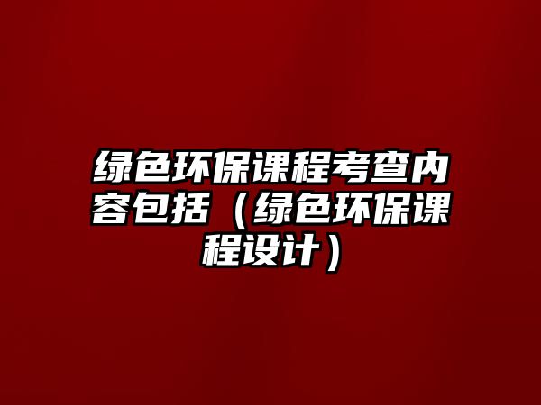 綠色環(huán)保課程考查內(nèi)容包括（綠色環(huán)保課程設計）