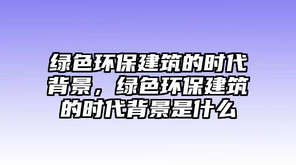 綠色環(huán)保建筑的時(shí)代背景，綠色環(huán)保建筑的時(shí)代背景是什么