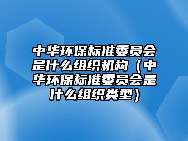 中華環(huán)保標(biāo)準(zhǔn)委員會是什么組織機構(gòu)（中華環(huán)保標(biāo)準(zhǔn)委員會是什么組織類型）