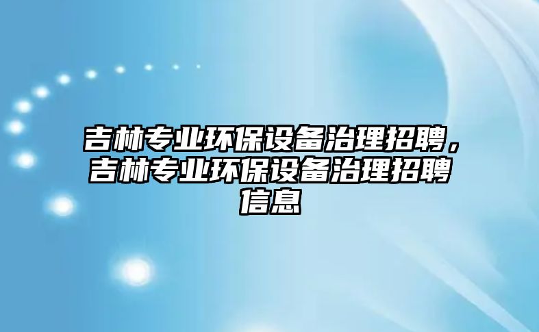 吉林專業(yè)環(huán)保設(shè)備治理招聘，吉林專業(yè)環(huán)保設(shè)備治理招聘信息