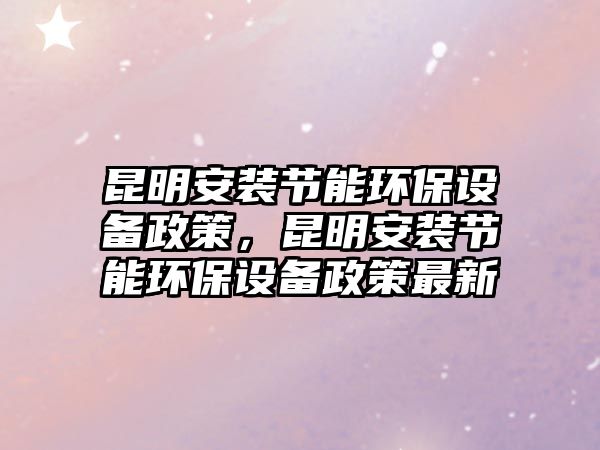 昆明安裝節(jié)能環(huán)保設(shè)備政策，昆明安裝節(jié)能環(huán)保設(shè)備政策最新