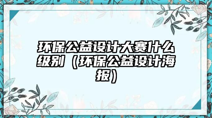 環(huán)保公益設(shè)計大賽什么級別（環(huán)保公益設(shè)計海報）