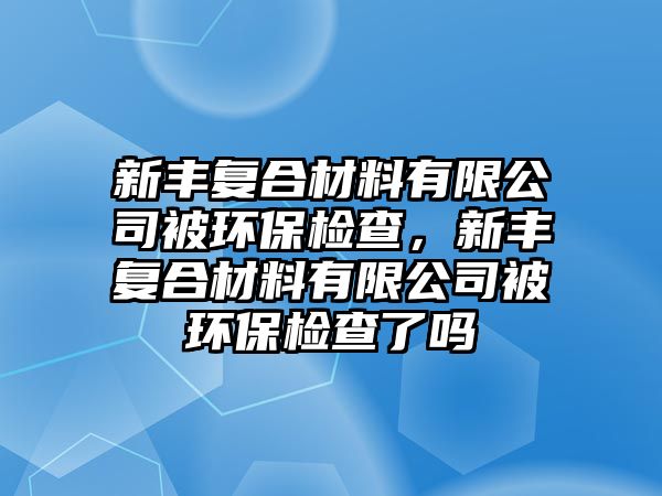 新豐復(fù)合材料有限公司被環(huán)保檢查，新豐復(fù)合材料有限公司被環(huán)保檢查了嗎