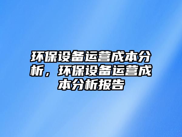 環(huán)保設(shè)備運營成本分析，環(huán)保設(shè)備運營成本分析報告