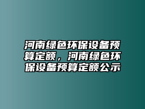 河南綠色環(huán)保設(shè)備預(yù)算定額，河南綠色環(huán)保設(shè)備預(yù)算定額公示