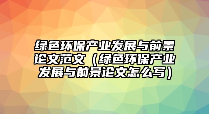 綠色環(huán)保產(chǎn)業(yè)發(fā)展與前景論文范文（綠色環(huán)保產(chǎn)業(yè)發(fā)展與前景論文怎么寫）