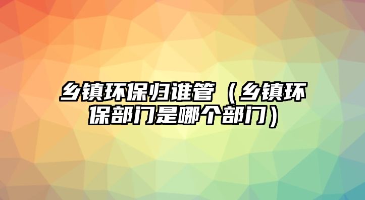 鄉(xiāng)鎮(zhèn)環(huán)保歸誰管（鄉(xiāng)鎮(zhèn)環(huán)保部門是哪個(gè)部門）