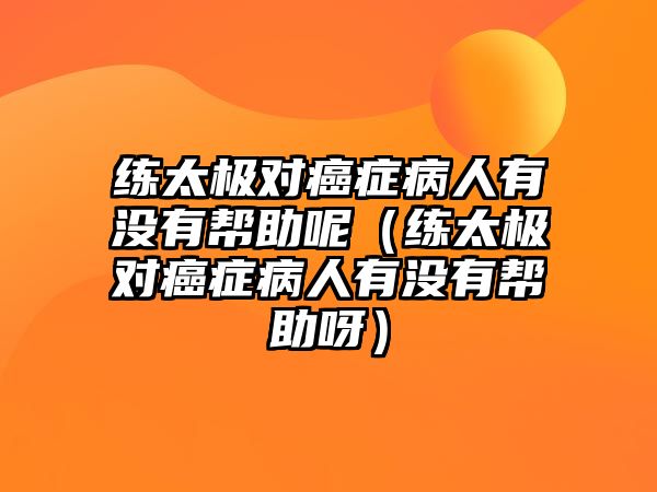 練太極對癌癥病人有沒有幫助呢（練太極對癌癥病人有沒有幫助呀）