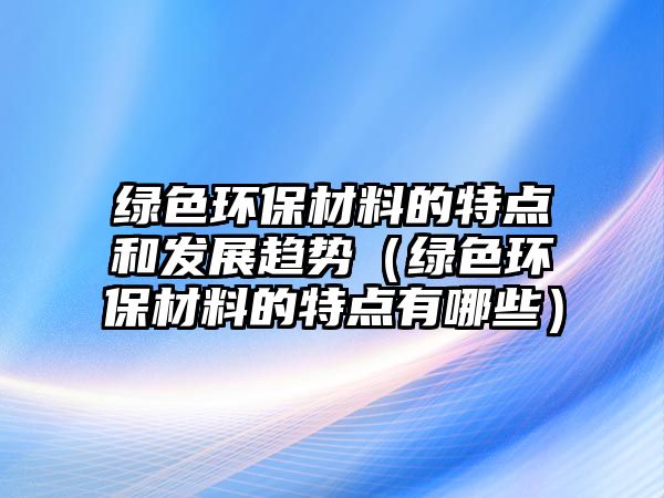 綠色環(huán)保材料的特點(diǎn)和發(fā)展趨勢(shì)（綠色環(huán)保材料的特點(diǎn)有哪些）