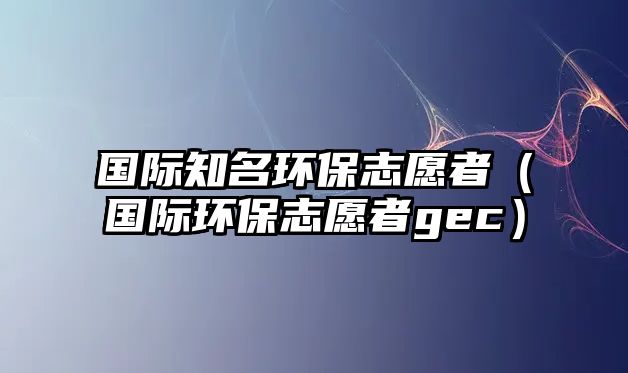 國際知名環(huán)保志愿者（國際環(huán)保志愿者gec）