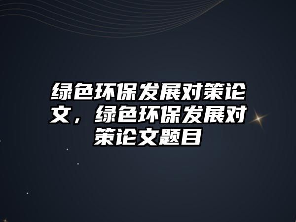 綠色環(huán)保發(fā)展對策論文，綠色環(huán)保發(fā)展對策論文題目