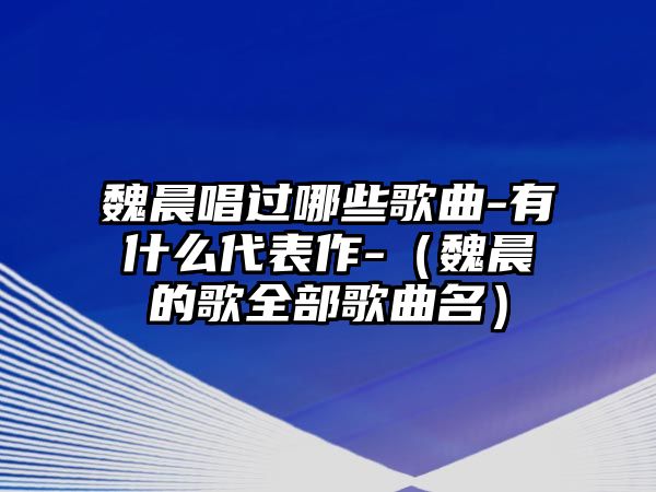 魏晨唱過哪些歌曲-有什么代表作-（魏晨的歌全部歌曲名）