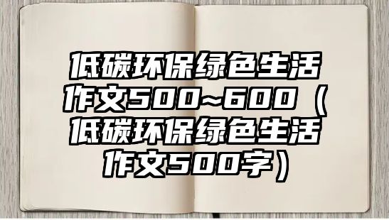 低碳環(huán)保綠色生活作文500~600（低碳環(huán)保綠色生活作文500字）